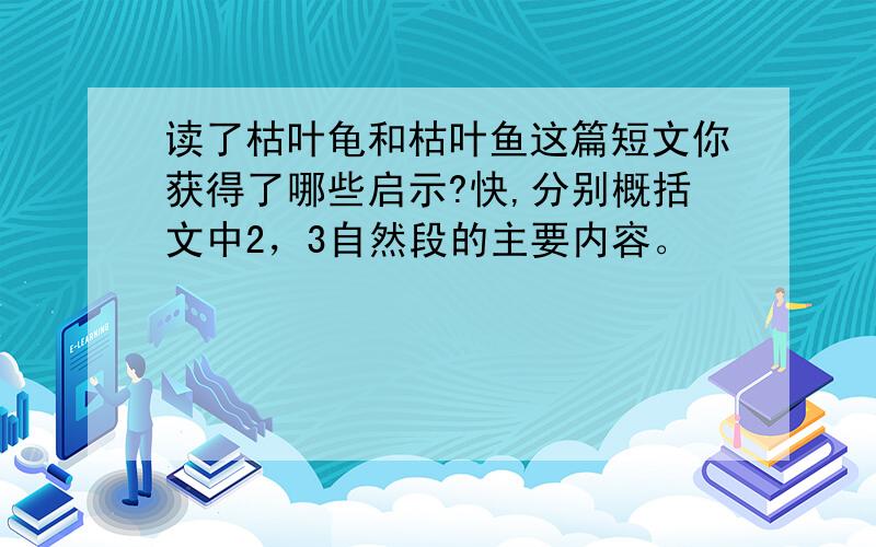 读了枯叶龟和枯叶鱼这篇短文你获得了哪些启示?快,分别概括文中2，3自然段的主要内容。