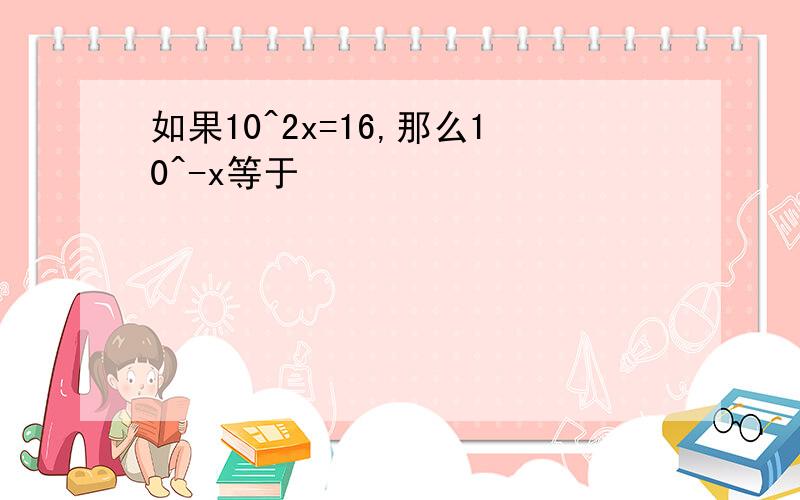 如果10^2x=16,那么10^-x等于