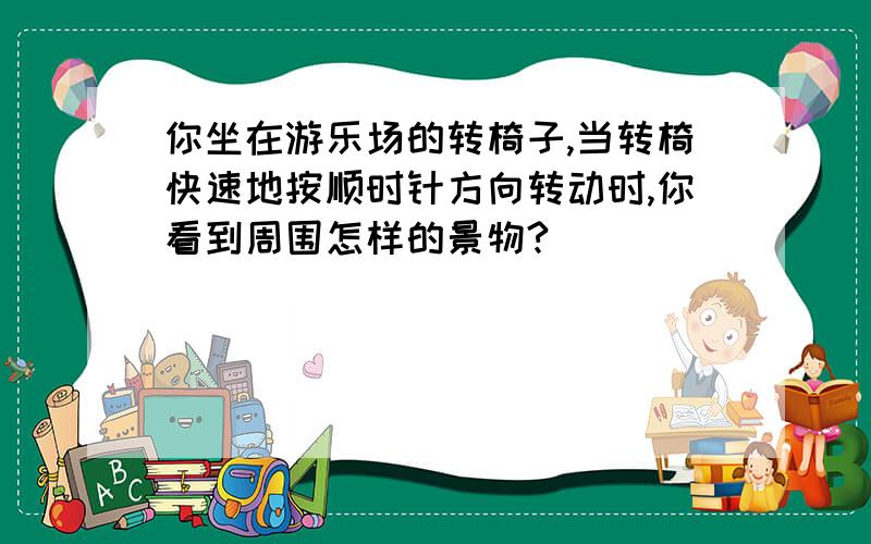 你坐在游乐场的转椅子,当转椅快速地按顺时针方向转动时,你看到周围怎样的景物?