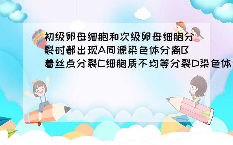 初级卵母细胞和次级卵母细胞分裂时都出现A同源染色体分离B着丝点分裂C细胞质不均等分裂D染色体复制 我觉得应该选C吧