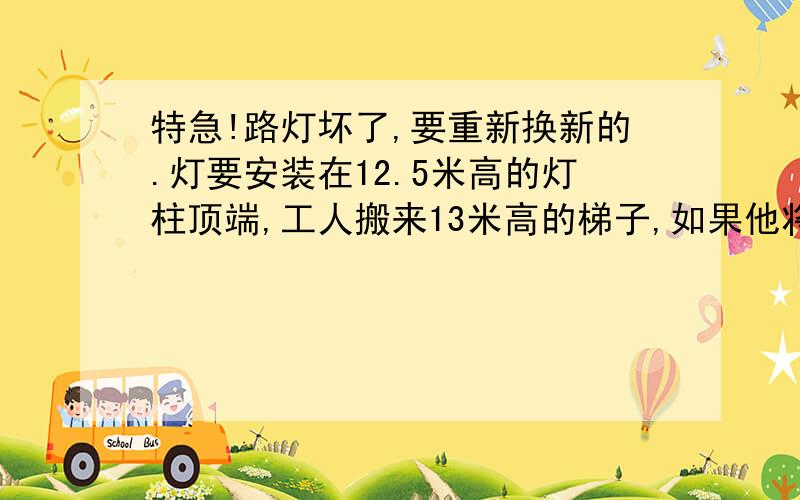 特急!路灯坏了,要重新换新的.灯要安装在12.5米高的灯柱顶端,工人搬来13米高的梯子,如果他将梯子底部离灯柱底端5米远,顶端打在灯柱上,那么工人是否能将新灯安装上去?（电工师傅身高加臂