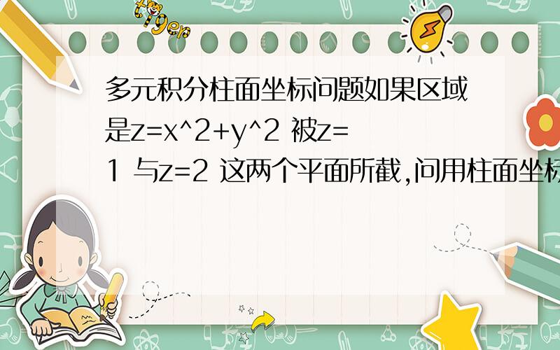 多元积分柱面坐标问题如果区域是z=x^2+y^2 被z=1 与z=2 这两个平面所截,问用柱面坐标如何求解? 说下r 与z怎么定限?