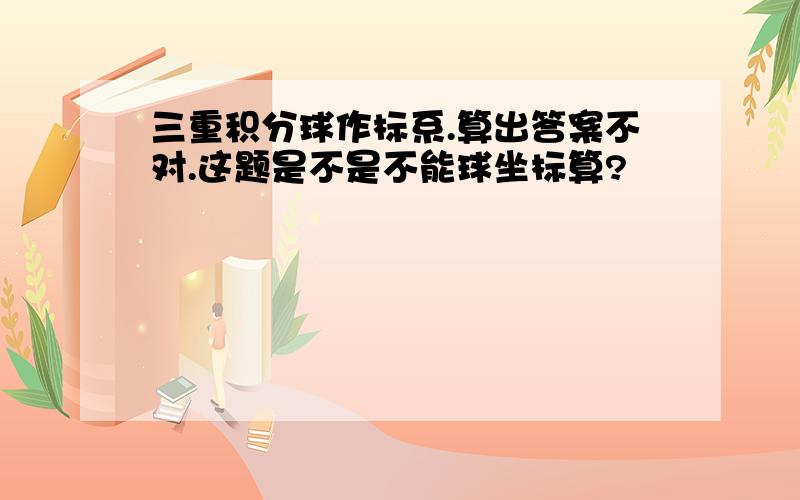 三重积分球作标系.算出答案不对.这题是不是不能球坐标算?