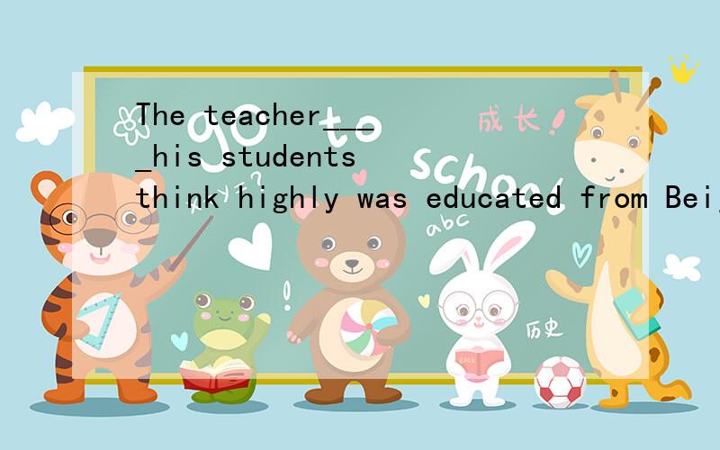 The teacher____his students think highly was educated from Beijing UniversityA.which teaching methodB.of which teaching methodC.whose teaching methodD.of whose teaching method
