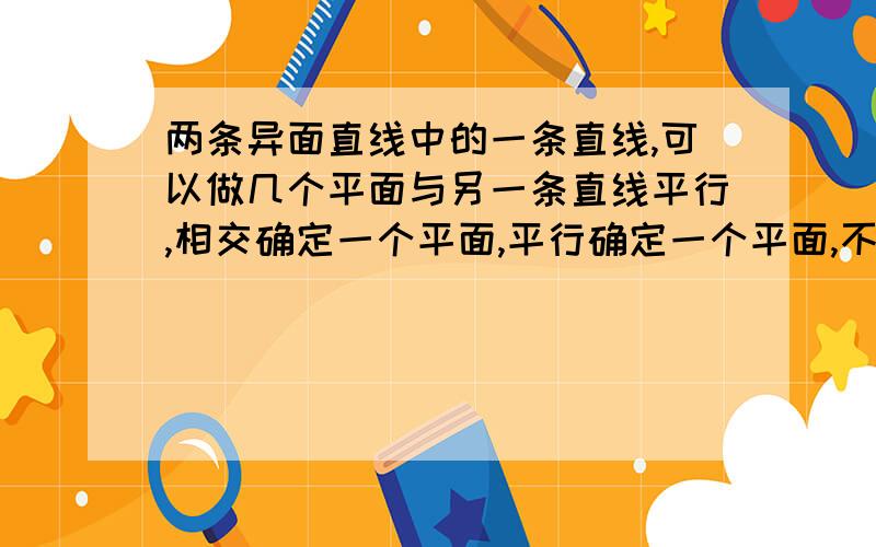 两条异面直线中的一条直线,可以做几个平面与另一条直线平行,相交确定一个平面,平行确定一个平面,不是确定两个平面吗?