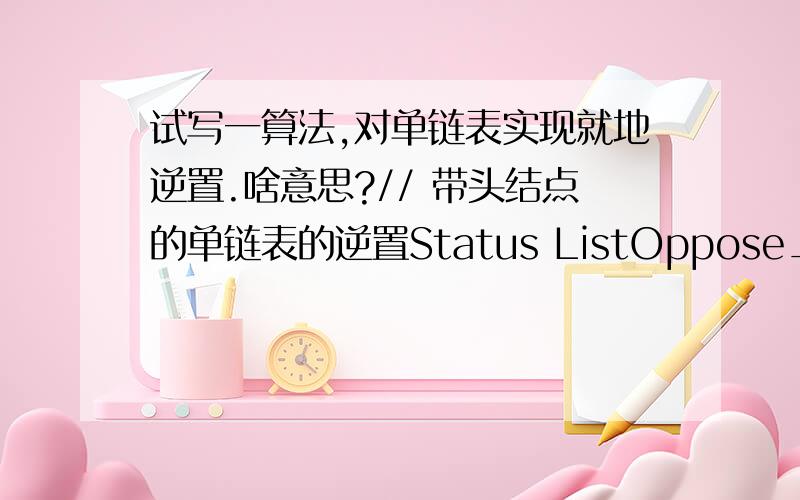 试写一算法,对单链表实现就地逆置.啥意思?// 带头结点的单链表的逆置Status ListOppose_L(LinkList &L){\x05LinkList p,q;\x05p=L;\x05p=p->next;\x05L->next=NULL;\x05while(p){\x05\x05q=p;\x05\x05p=p->next;\x05\x05q->next=L->next;\