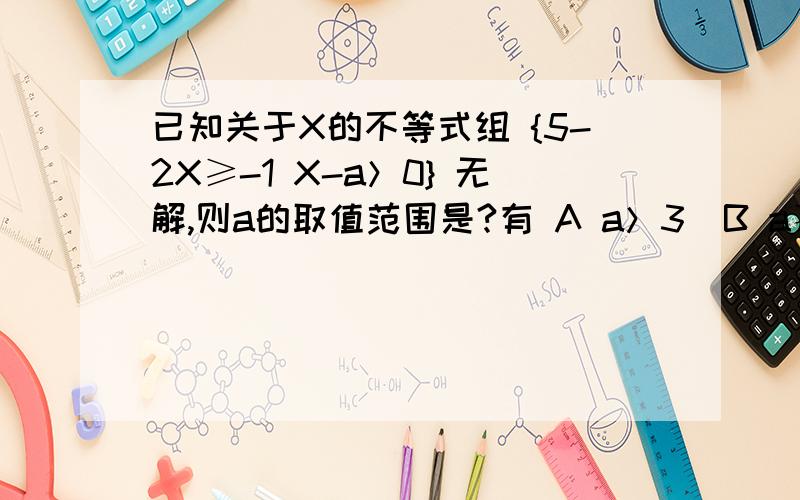 已知关于X的不等式组 {5-2X≥-1 X-a＞0} 无解,则a的取值范围是?有 A a＞3  B a≥3如果是b为什么?