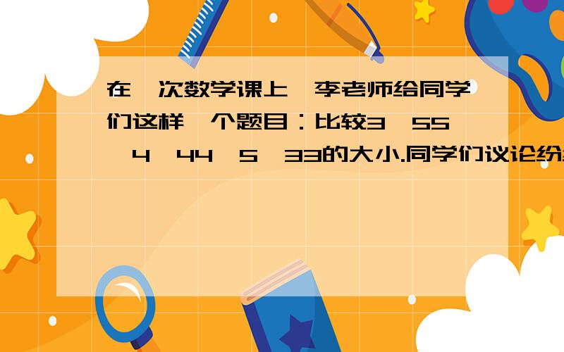 在一次数学课上,李老师给同学们这样一个题目：比较3^55,4^44,5^33的大小.同学们议论纷纷,共得出了三种答案：① 5^33＞4^44＞3^55；② 4^44＞3^55＞5^33；③ 3^55＞4^44＞5^33.你认为哪种答案正确呢?请