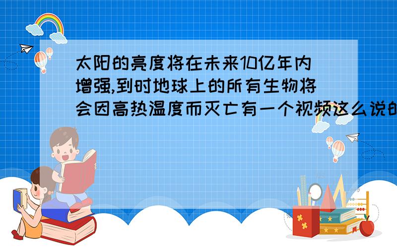 太阳的亮度将在未来10亿年内增强,到时地球上的所有生物将会因高热温度而灭亡有一个视频这么说的,是不是危言耸听,提高收视率