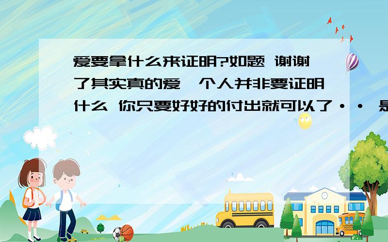 爱要拿什么来证明?如题 谢谢了其实真的爱一个人并非要证明什么 你只要好好的付出就可以了·· 是吗·?·