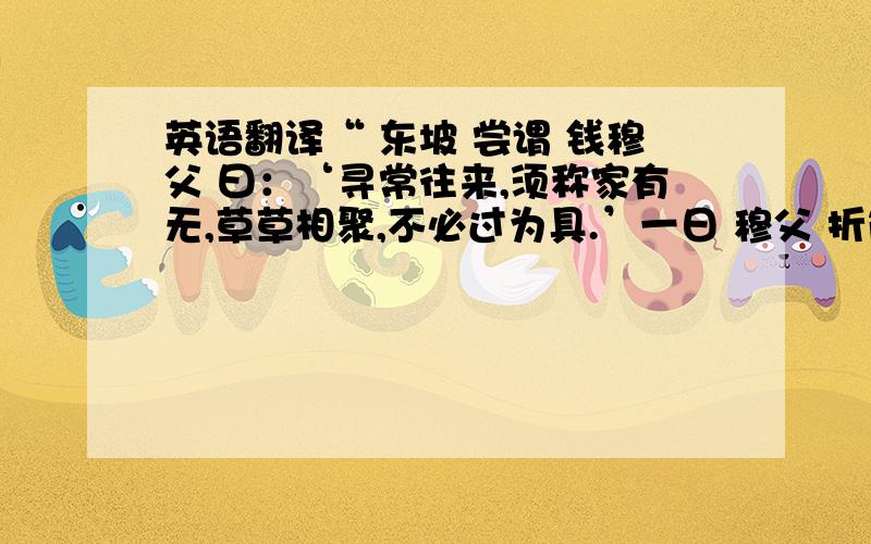 英语翻译“ 东坡 尝谓 钱穆父 曰：‘寻常往来,须称家有无,草草相聚,不必过为具.’一日 穆父 折简召 坡 食皛饭.及至,乃设饭一盂,萝卜一碟,白汤一盏而已,盖以三白为皛也.”以上为全文