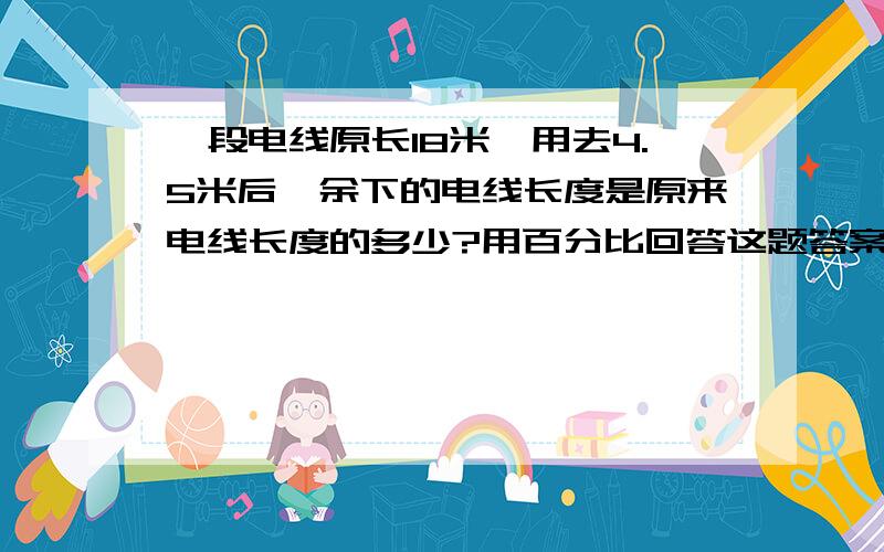 一段电线原长18米,用去4.5米后,余下的电线长度是原来电线长度的多少?用百分比回答这题答案到底是75%还是,15.5%（要正确的）