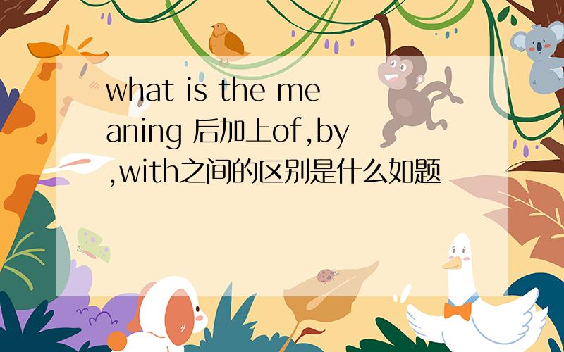 what is the meaning 后加上of,by,with之间的区别是什么如题