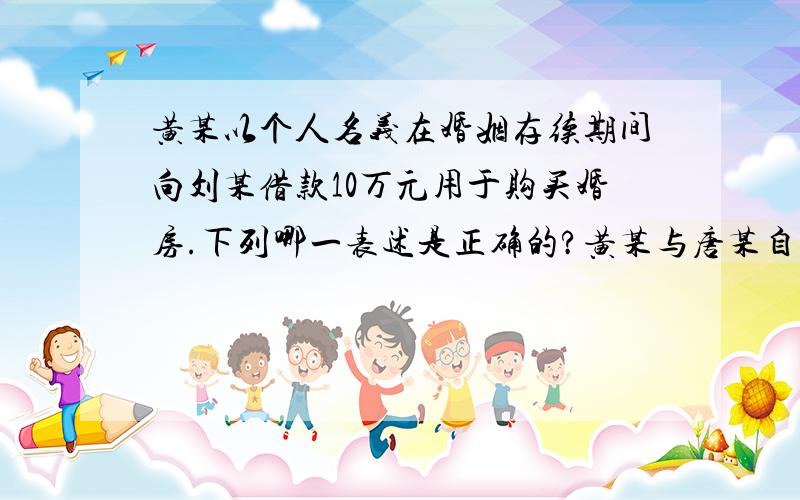 黄某以个人名义在婚姻存续期间向刘某借款10万元用于购买婚房.下列哪一表述是正确的?黄某与唐某自愿达成离婚协议并约定财产平均分配,婚姻关系存续期间的债务全部由唐某偿还.A.刘某只