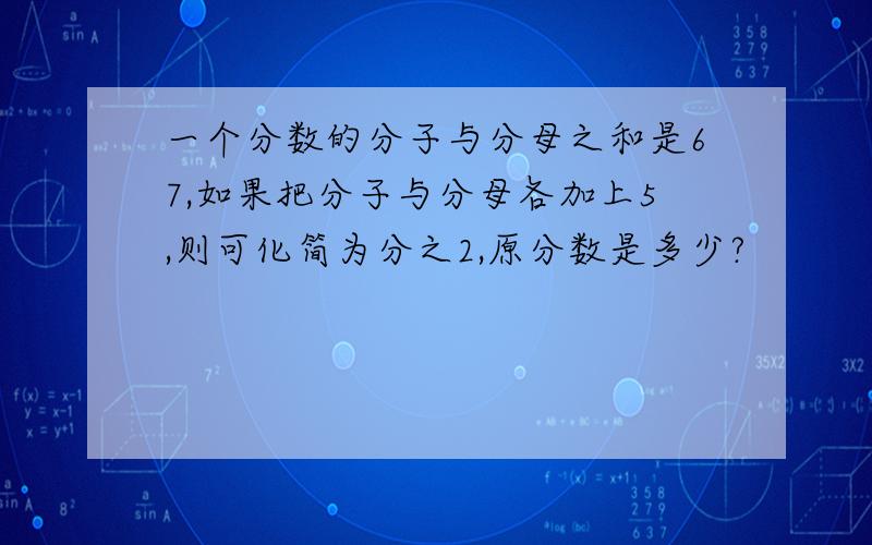 一个分数的分子与分母之和是67,如果把分子与分母各加上5,则可化简为分之2,原分数是多少?