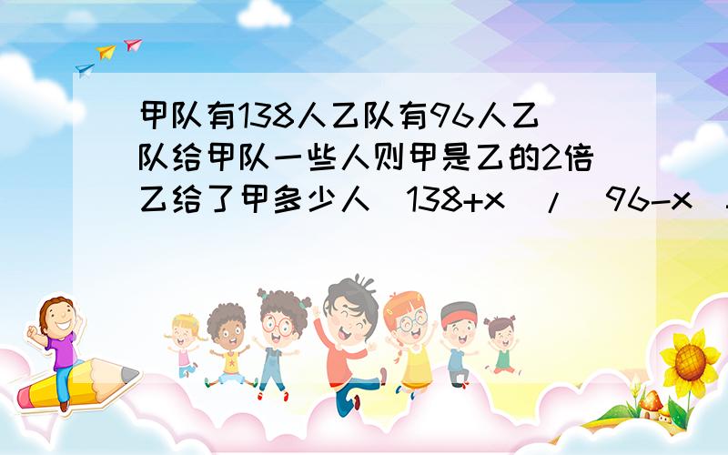 甲队有138人乙队有96人乙队给甲队一些人则甲是乙的2倍乙给了甲多少人（138+x）/（96-x）=2138+x=192-2x3x=54x=18没学过2个X,能不能变成1个X,不然不会解方程.