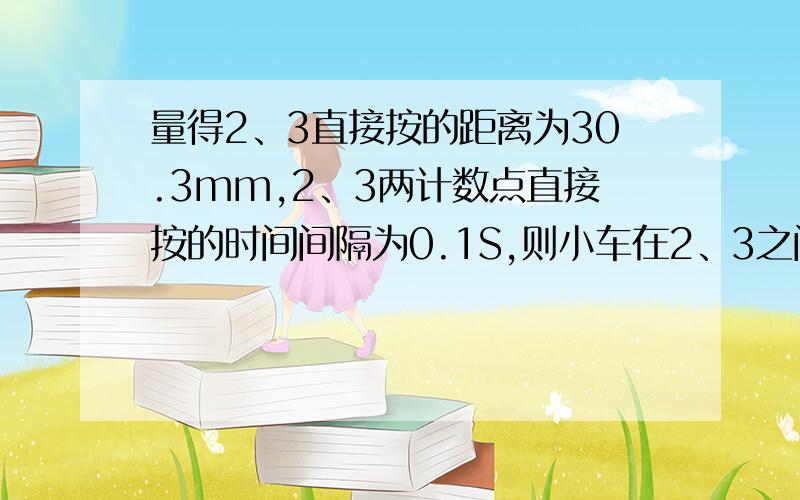 量得2、3直接按的距离为30.3mm,2、3两计数点直接按的时间间隔为0.1S,则小车在2、3之间的平均速度是?量得2、3直接按的距离为30.3mm,2、3两计数点直接按的时间间隔为0.1S,则小车在2、3之间的平均