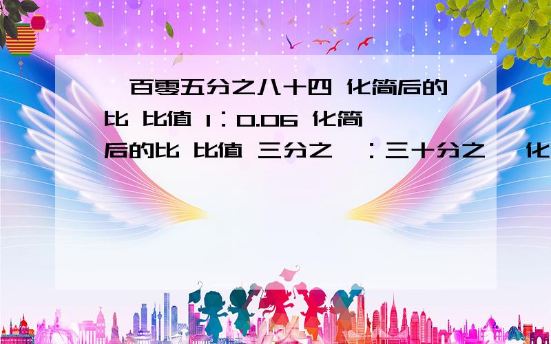 一百零五分之八十四 化简后的比 比值 1：0.06 化简后的比 比值 三分之一：三十分之一 化简后的比 比值7cm:1cm 化简后的比 比值