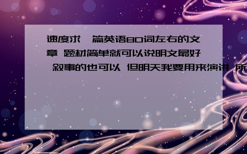 速度求一篇英语80词左右的文章 题材简单就可以说明文最好 叙事的也可以 但明天我要用来演讲 所以请请别用现在进行式