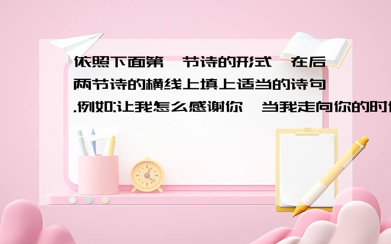 依照下面第一节诗的形式,在后两节诗的横线上填上适当的诗句.例如:让我怎么感谢你,当我走向你的时候;我原想收获一缕,你却给了整个春天.(1)让我怎么感谢你,当我走向你的时候;我原想( ,).(2