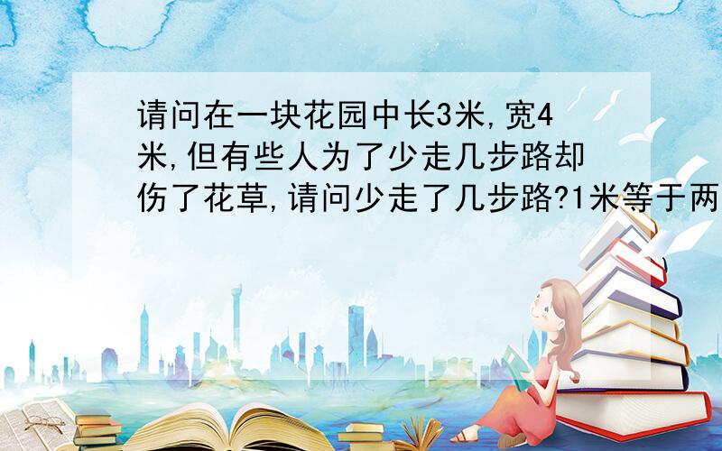 请问在一块花园中长3米,宽4米,但有些人为了少走几步路却伤了花草,请问少走了几步路?1米等于两步