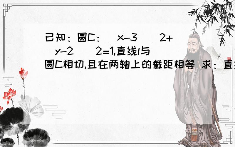 已知：圆C：（x-3)^2+（y-2)^2=1,直线l与圆C相切,且在两轴上的截距相等 求：直线l方程