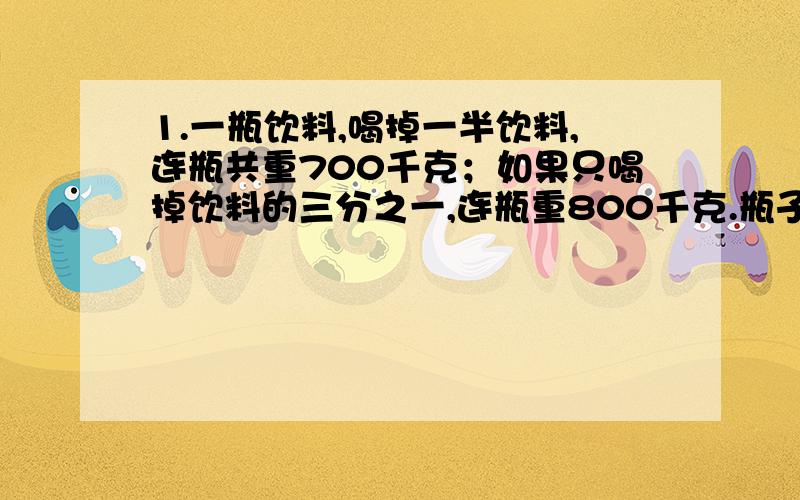 1.一瓶饮料,喝掉一半饮料,连瓶共重700千克；如果只喝掉饮料的三分之一,连瓶重800千克.瓶子的重量是多少?2.用一桶橡皮泥做一种四轮的汽车模型,如果全部做车身,可以做20个；如果全部用来做