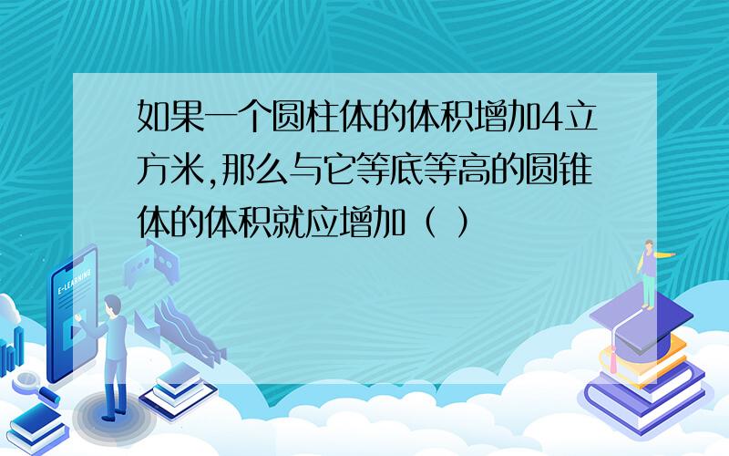 如果一个圆柱体的体积增加4立方米,那么与它等底等高的圆锥体的体积就应增加（ ）