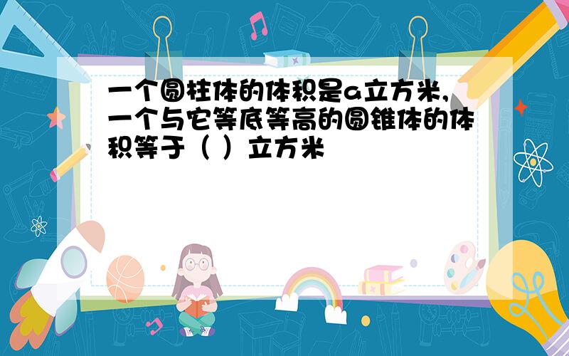 一个圆柱体的体积是a立方米,一个与它等底等高的圆锥体的体积等于（ ）立方米