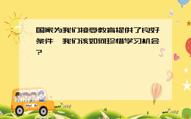 国家为我们接受教育提供了良好条件,我们该如何珍惜学习机会?