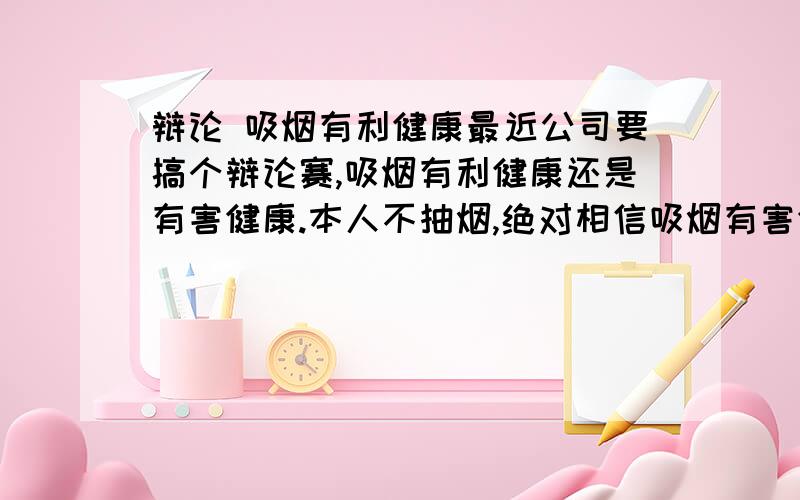 辩论 吸烟有利健康最近公司要搞个辩论赛,吸烟有利健康还是有害健康.本人不抽烟,绝对相信吸烟有害健康,但人就是要做不想做的事情,容易提升自己的辩论能力,现在征集关于吸烟有利健康的