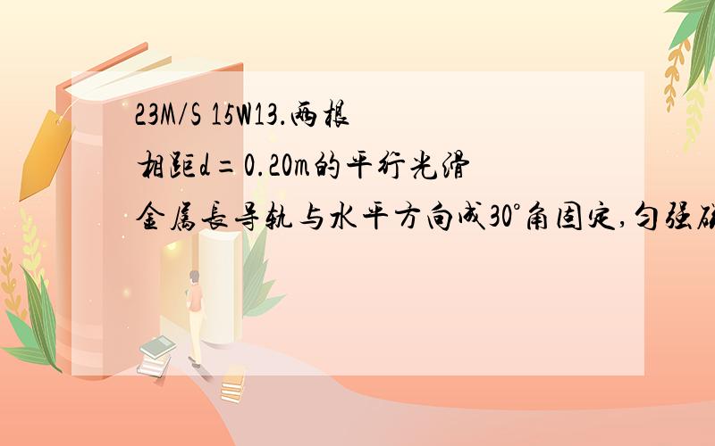 23M/S 15W13．两根相距d=0.20m的平行光滑金属长导轨与水平方向成30°角固定,匀强磁场的磁感强度B=0.20T,方向垂直两导轨组成的平面,两根金属棒ab、cd互相平行且始终与导轨垂直地放在导轨上,它们