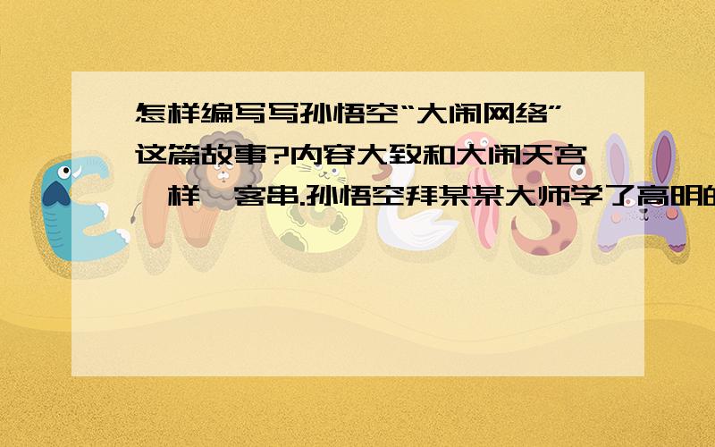 怎样编写写孙悟空“大闹网络”这篇故事?内容大致和大闹天宫一样、客串.孙悟空拜某某大师学了高明的电脑技术,大闹网络搞破坏,后来被某某（客串如来）征服了