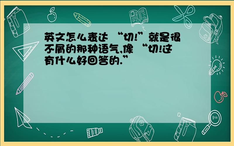 英文怎么表达 “切!”就是很不屑的那种语气,像 “切!这有什么好回答的.”