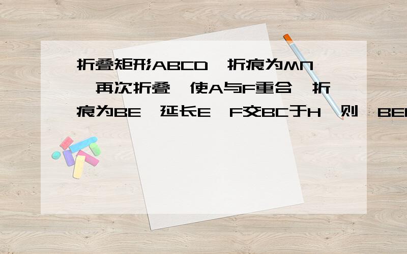 折叠矩形ABCD,折痕为MN,再次折叠,使A与F重合,折痕为BE,延长E,F交BC于H,则△BEF的形状则三角形BEF的形状为2.请说明BEH的形状