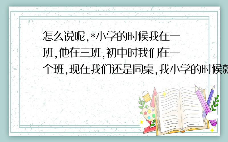 怎么说呢,*小学的时候我在一班,他在三班,初中时我们在一个班,现在我们还是同桌,我小学的时候就有点喜欢他,我们从小学到现在一直是非常好的朋友,可是他上周五跟我说他喜欢我的好朋友