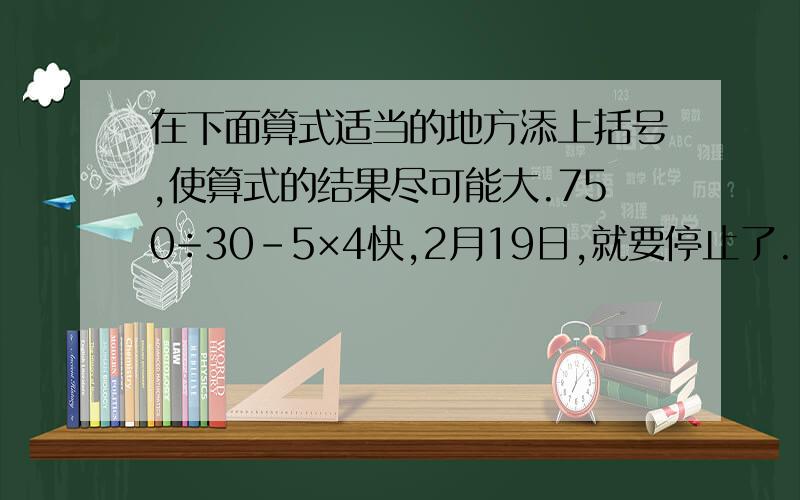 在下面算式适当的地方添上括号,使算式的结果尽可能大.750÷30-5×4快,2月19日,就要停止了.