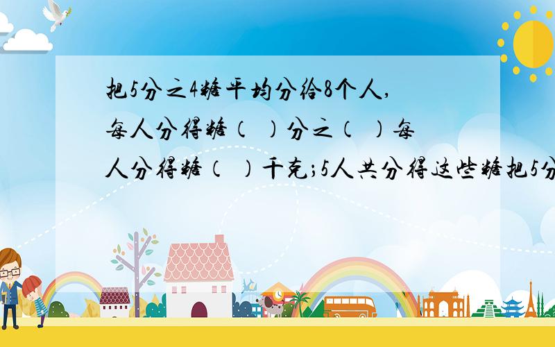 把5分之4糖平均分给8个人,每人分得糖（ ）分之（ ）每人分得糖（ ）千克；5人共分得这些糖把5分之4糖平均分给8个人,每人分得糖（  ）分之（  ）每人分得糖（  ）千克；5人共分得这些糖的