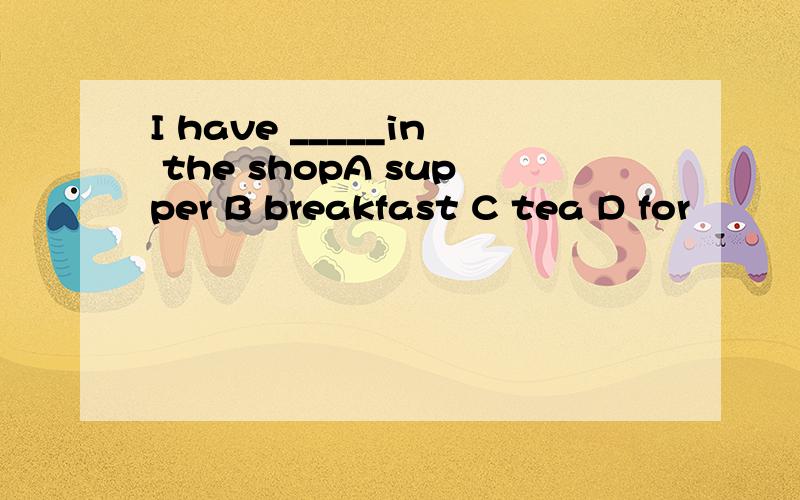 I have _____in the shopA supper B breakfast C tea D for