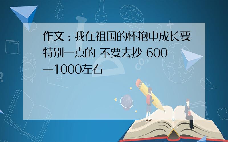 作文：我在祖国的怀抱中成长要特别一点的 不要去抄 600—1000左右