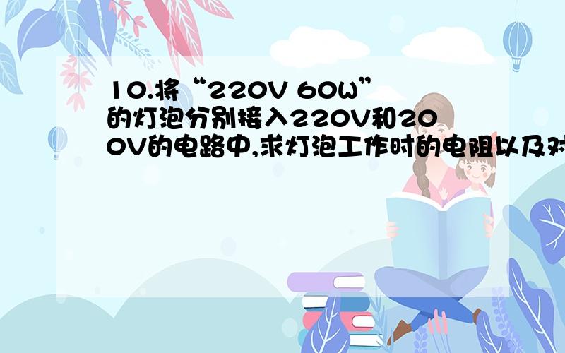 10.将“220V 60W”的灯泡分别接入220V和200V的电路中,求灯泡工作时的电阻以及对应电压下的实际功率.