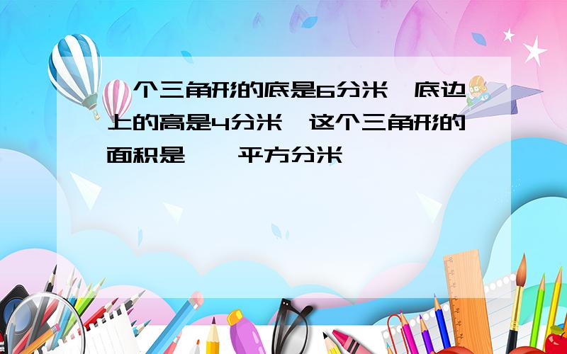 一个三角形的底是6分米,底边上的高是4分米,这个三角形的面积是【】平方分米