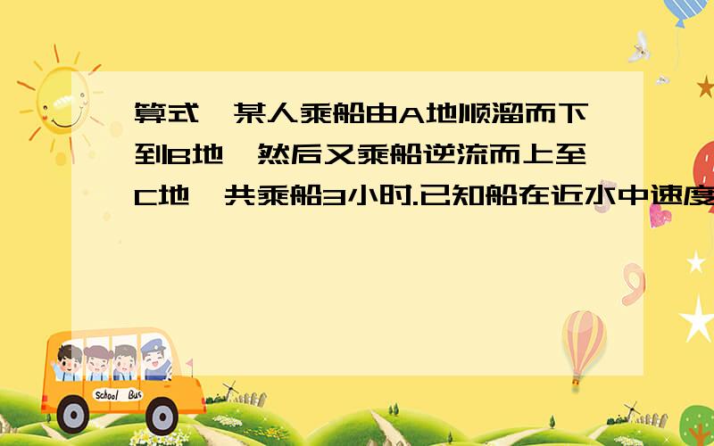 算式,某人乘船由A地顺溜而下到B地,然后又乘船逆流而上至C地,共乘船3小时.已知船在近水中速度为8KM一小时,水流速度为2KM小时,若AC两地得距离为2KM则AB两地距离为?