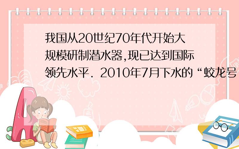 我国从20世纪70年代开始大规模研制潜水器,现已达到国际领先水平．2010年7月下水的“蛟龙号”深海潜水器是我国自主研制的,其设计下潜深度达7000m．2011年7月已完成5000m级深海潜海和科学探