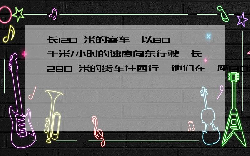 长120 米的客车,以80 千米/小时的速度向东行驶,长280 米的货车往西行,他们在一座130米的铁路桥西端相遇,在桥的东端离开.货车速度是几千米每时