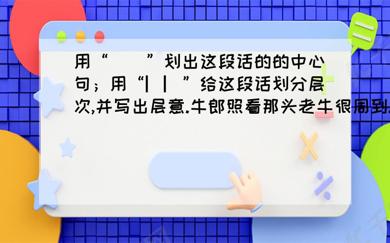 用“__”划出这段话的的中心句；用“▏▏”给这段话划分层次,并写出层意.牛郎照看那头老牛很周到.每天放牛,他总是挑最好的草地,让他吃又肥又嫩的青草.老牛渴了,他就牵着它到小溪的上