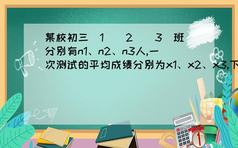 某校初三（1）（2）（3）班分别有n1、n2、n3人,一次测试的平均成绩分别为x1、x2、x3,下列三种说法：急需3、某校初三（1）、（2）、（3）班分别有n1、n2、n3人，一次数学测试的平均成绩分别