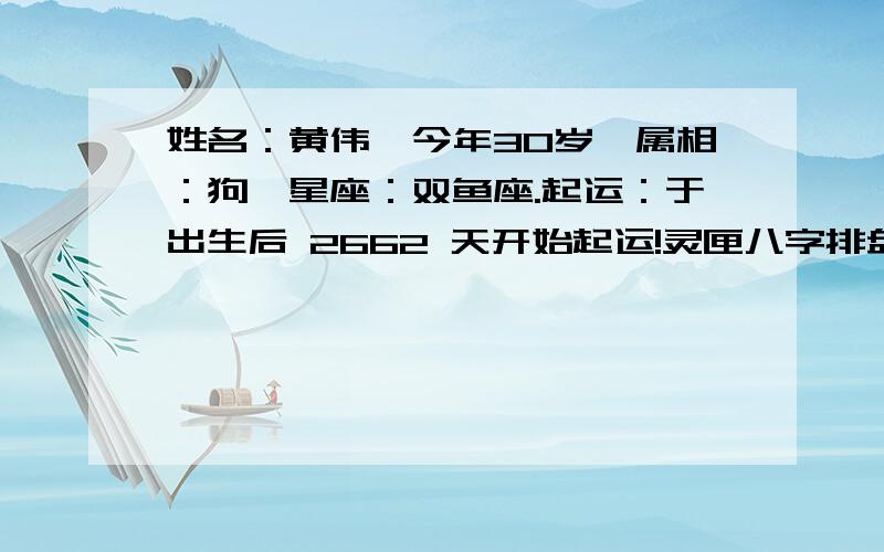 姓名：黄伟,今年30岁,属相：狗,星座：双鱼座.起运：于出生后 2662 天开始起运!灵匣八字排盘转运：于公历 1989/6/11 22:49:08 转运!--------------------------------------------------------------------------------阳