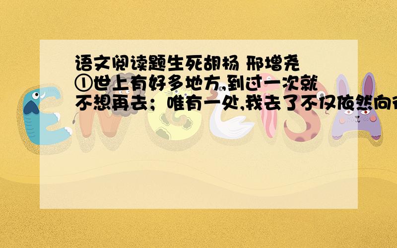 语文阅读题生死胡杨 邢增尧 ①世上有好多地方,到过一次就不想再去；唯有一处,我去了不仅依然向往,而且岁月愈久,迷恋愈深.它就是被称为“死亡之海”的塔克拉玛干沙漠腹地中的那一片胡