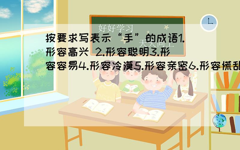 按要求写表示“手”的成语1.形容高兴 2.形容聪明3.形容容易4.形容冷漠5.形容亲密6.形容慌乱7.形容凶狠8.形容熟练9.医术高明10.形容喜欢11.权利很大12.形容敏捷13.没有准备14.重归于好